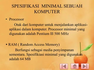 SPESIFIKASI MINIMAL SEBUAH
KOMPUTER
• Processor
Otak dari komputer untuk menjalankan aplikasiaplikasi dalam komputer. Processor minimal yang
digunakan adalah Pentium lll 500 MHz
 RAM ( Random Access Memory)
Berfungsi sebagai media penyimpanan
sementara. Spesifikiasi minimal yang digunakan
adalah 64 MB

 