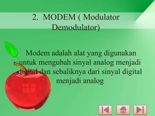 2. MODEM ( Modulator
Demodulator)
Modem adalah alat yang digunakan
untuk mengubah sinyal analog menjadi
digital dan sebaliknya dari sinyal digital
menjadi analog

 