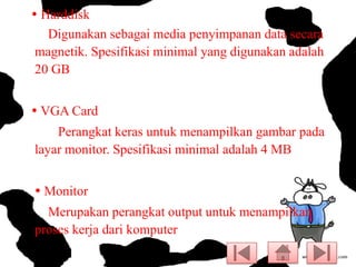  Harddisk
Digunakan sebagai media penyimpanan data secara
magnetik. Spesifikasi minimal yang digunakan adalah
20 GB

 VGA Card
Perangkat keras untuk menampilkan gambar pada
layar monitor. Spesifikasi minimal adalah 4 MB
 Monitor
Merupakan perangkat output untuk menampilkan
proses kerja dari komputer

 