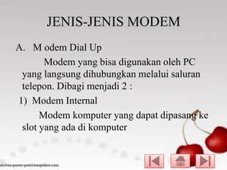 JENIS-JENIS MODEM
A. M odem Dial Up
Modem yang bisa digunakan oleh PC
yang langsung dihubungkan melalui saluran
telepon. Dibagi menjadi 2 :
1) Modem Internal
Modem komputer yang dapat dipasang ke
slot yang ada di komputer

 