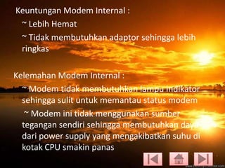 Keuntungan Modem Internal :
~ Lebih Hemat
~ Tidak membutuhkan adaptor sehingga lebih
ringkas

Kelemahan Modem Internal :
~ Modem tidak membutuhkan lampu indikator
sehingga sulit untuk memantau status modem
~ Modem ini tidak menggunakan sumber
tegangan sendiri sehingga membutuhkan daya
dari power supply yang mengakibatkan suhu di
kotak CPU smakin panas

 