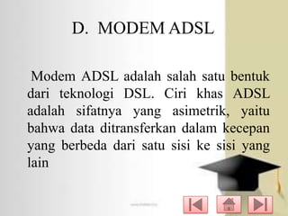 D. MODEM ADSL
Modem ADSL adalah salah satu bentuk
dari teknologi DSL. Ciri khas ADSL
adalah sifatnya yang asimetrik, yaitu
bahwa data ditransferkan dalam kecepan
yang berbeda dari satu sisi ke sisi yang
lain

 