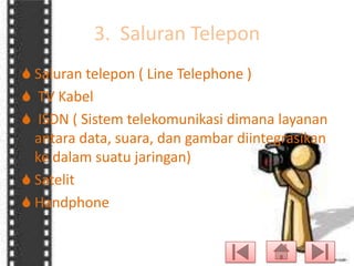 3. Saluran Telepon
 Saluran telepon ( Line Telephone )
 TV Kabel
 ISDN ( Sistem telekomunikasi dimana layanan
antara data, suara, dan gambar diintegrasikan
ke dalam suatu jaringan)
 Satelit
 Handphone

 
