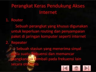 Perangkat Keras Pendukung Akses
Internet
1. Router
Sebuah perangkat yang khusus digunakan
untuk keperluan routing dan penyampaian
paket di jaringan komputer seperti internet
2. Repeater
Sebuah stasiun yang menerima sinyal
pada suatu frekuensi dan memancar
ulangkannya kembali pada frekuensi lain
secara otomatis

 