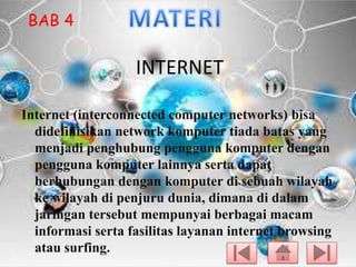 BAB 4

INTERNET
Internet (interconnected computer networks) bisa
didefinisikan network komputer tiada batas yang
menjadi penghubung pengguna komputer dengan
pengguna komputer lainnya serta dapat
berhubungan dengan komputer di sebuah wilayah
ke wilayah di penjuru dunia, dimana di dalam
jaringan tersebut mempunyai berbagai macam
informasi serta fasilitas layanan internet browsing
atau surfing.

 