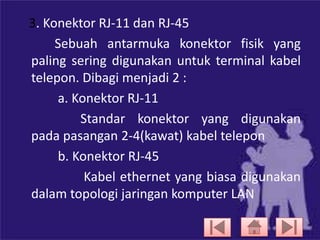 3. Konektor RJ-11 dan RJ-45
Sebuah antarmuka konektor fisik yang
paling sering digunakan untuk terminal kabel
telepon. Dibagi menjadi 2 :
a. Konektor RJ-11
Standar konektor yang digunakan
pada pasangan 2-4(kawat) kabel telepon
b. Konektor RJ-45
Kabel ethernet yang biasa digunakan
dalam topologi jaringan komputer LAN

 