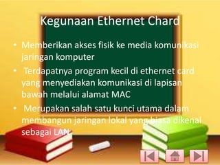 Kegunaan Ethernet Chard
• Memberikan akses fisik ke media komunikasi
jaringan komputer
• Terdapatnya program kecil di ethernet card
yang menyediakan komunikasi di lapisan
bawah melalui alamat MAC
• Merupakan salah satu kunci utama dalam
membangun jaringan lokal yang biasa dikenal
sebagai LAN

 