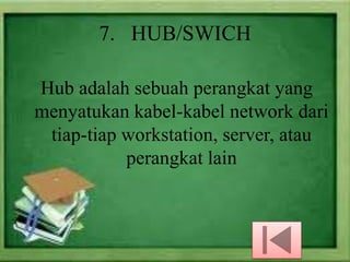 7. HUB/SWICH
Hub adalah sebuah perangkat yang
menyatukan kabel-kabel network dari
tiap-tiap workstation, server, atau
perangkat lain

 