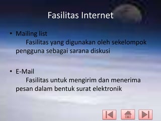 Fasilitas Internet
• Mailing list
Fasilitas yang digunakan oleh sekelompok
pengguna sebagai sarana diskusi

• E-Mail
Fasilitas untuk mengirim dan menerima
pesan dalam bentuk surat elektronik

 