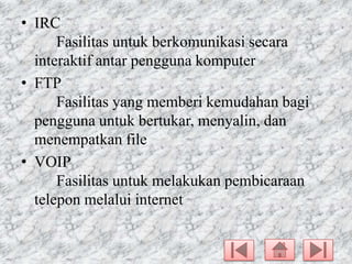 • IRC
Fasilitas untuk berkomunikasi secara
interaktif antar pengguna komputer
• FTP
Fasilitas yang memberi kemudahan bagi
pengguna untuk bertukar, menyalin, dan
menempatkan file
• VOIP
Fasilitas untuk melakukan pembicaraan
telepon melalui internet

 