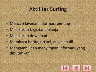 Aktifitas Surfing
•
•
•
•
•

Mencari layanan informasi penting
Melakukan kegiatan belanja
Melakukan download
Membaca berita, artikel, makalah dll
Mengambil dan menyimpan informasi yang
dibutuhkan

 