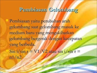 Pembiasan Gelombang
 Pembiasan yaitu perubahan arah
  gelombang saat gelombang masuk ke
  medium baru yang mengakibatkan
  gelombang bergerak dengan kecepatan
  yang berbeda.
 Sin i/sin r = V1/V2 atau sin i/sin r =
  n1/n2
 