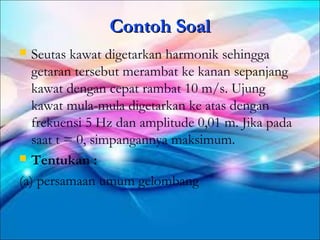 Contoh Soal
  Seutas kawat digetarkan harmonik sehingga
   getaran tersebut merambat ke kanan sepanjang
   kawat dengan cepat rambat 10 m/s. Ujung
   kawat mula-mula digetarkan ke atas dengan
   frekuensi 5 Hz dan amplitude 0,01 m. Jika pada
   saat t = 0, simpangannya maksimum.
 Tentukan :

(a) persamaan umum gelombang
 