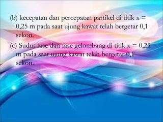 (b) kecepatan dan percepatan partikel di titik x =
  0,25 m pada saat ujung kawat telah bergetar 0,1
  sekon.
(c) Sudut fase dan fase gelombang di titik x = 0,25
  m pada saat ujung kawat telah bergetar 0,1
  sekon.
 