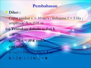 Pembahasan
 Diket :
  Cepat rambat v = 10 m/s ; frekuensi f = 5 Hz ;
  amplitude A = 0.01 m
(a) Tentukan dahulu ω dan k
  ω = 2πf
  ω = 2π.5 = 10 π rad/s
  cari nilai λ,
  λ =v/f =10m/s/5Hz = 2 m
  k = 2 π/ λ = 2 π/ 2 = π
 