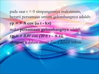 pada saat t = 0 simpangannya maksimum,
berarti persamaan umum gelombangnya adalah:
yp = + A cos (ω t - kx)
maka persamaan gelombangnya adalah
yp = + 0,01 cos (10 π t - π x),
dengan x dalam meter dan t dalam sekon.
 