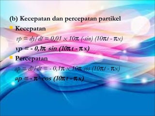 (b) Kecepatan dan percepatan partikel
 Kecepatan

   vp = dy/dt = 0,01 x 10π (-sin) (10πt - πx)
  vp = - 0,1π sin (10π t - π x)
 Percepatan

  ap = dv/dt = - 0,1π x 10π cos (10πt - πx)
  ap = - π 2 cos (10π t - π x)
 