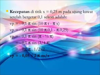    Kecepatan di titik x = 0,25 m pada ujung kawat
    setelah bergetar 0,1 sekon adalah:
    vp = - 0,1 π sin (10 π t - π x)
    vp = - 0,1 π sin (10 π.0,1 - π.0,25)
    vp = - 0,1 π sin (π - ¼ π)
       = - 0,1 π sin (3/4 π)
       = - 0,1 π . 1/2√2
    vp = - 0,05 √ 2 π m/s
 