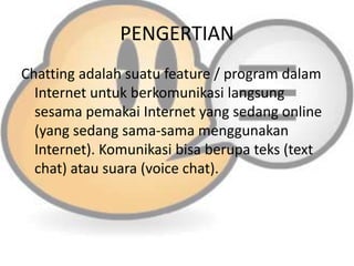 PENGERTIAN
Chatting adalah suatu feature / program dalam
Internet untuk berkomunikasi langsung
sesama pemakai Internet yang sedang online
(yang sedang sama-sama menggunakan
Internet). Komunikasi bisa berupa teks (text
chat) atau suara (voice chat).

 