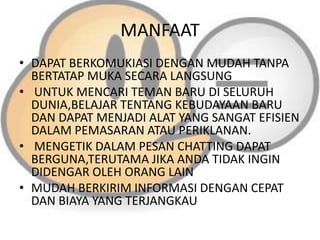 MANFAAT
• DAPAT BERKOMUKIASI DENGAN MUDAH TANPA
BERTATAP MUKA SECARA LANGSUNG
• UNTUK MENCARI TEMAN BARU DI SELURUH
DUNIA,BELAJAR TENTANG KEBUDAYAAN BARU
DAN DAPAT MENJADI ALAT YANG SANGAT EFISIEN
DALAM PEMASARAN ATAU PERIKLANAN.
• MENGETIK DALAM PESAN CHATTING DAPAT
BERGUNA,TERUTAMA JIKA ANDA TIDAK INGIN
DIDENGAR OLEH ORANG LAIN
• MUDAH BERKIRIM INFORMASI DENGAN CEPAT
DAN BIAYA YANG TERJANGKAU

 