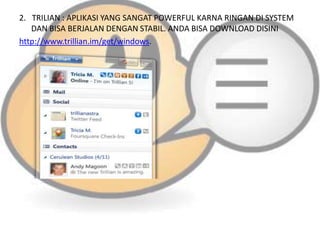 2. TRILIAN : APLIKASI YANG SANGAT POWERFUL KARNA RINGAN DI SYSTEM
DAN BISA BERJALAN DENGAN STABIL. ANDA BISA DOWNLOAD DISINI
http://www.trillian.im/get/windows.

 
