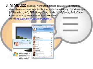 3. NIMBUZZ : Aplikasi Nimbuzz diberikan secara gratis yang bisa
digunakan oleh siapa saja. Aplikasi ini sudah mendukung Live Messenger
(MSN), Yahoo, ICQ, AIM, Google Talk, Facebook, MySpace, Gadu-Gadu,
Hyves dan sebagainya. Anda dapat download
disini http://get.nimbuzz.com/windows/

 