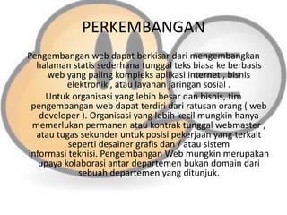 PERKEMBANGAN
Pengembangan web dapat berkisar dari mengembangkan
halaman statis sederhana tunggal teks biasa ke berbasis
web yang paling kompleks aplikasi internet , bisnis
elektronik , atau layanan jaringan sosial .
Untuk organisasi yang lebih besar dan bisnis, tim
pengembangan web dapat terdiri dari ratusan orang ( web
developer ). Organisasi yang lebih kecil mungkin hanya
memerlukan permanen atau kontrak tunggal webmaster ,
atau tugas sekunder untuk posisi pekerjaan yang terkait
seperti desainer grafis dan / atau sistem
informasi teknisi. Pengembangan Web mungkin merupakan
upaya kolaborasi antar departemen bukan domain dari
sebuah departemen yang ditunjuk.

 
