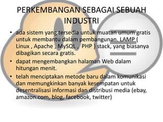 PERKEMBANGAN SEBAGAI SEBUAH
INDUSTRI
• ada sistem yang tersedia untuk muatan umum gratis
untuk membantu dalam pembangunan. LAMP (
Linux , Apache , MySQL , PHP ) stack, yang biasanya
dibagikan secara gratis.
• dapat mengembangkan halaman Web dalam
hitungan menit.
• telah menciptakan metode baru dalam komunikasi
dan memungkinkan banyak kesempatan untuk
desentralisasi informasi dan distribusi media (ebay,
amazon.com, blog, facebook, twitter)

 