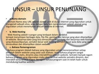 UNSUR – UNSUR PENUNJANG
•

a.Nama domain
Domain Name atau URL adalah alamat unik di dunia internet yang digunakan untuk
mengenali sebuah situs, atau dengan kata lain nama domain adalah alamat yang
digunakan untuk menemukan sebuah website di internet.
•

b. Web Hosting
Web Hosting adalah ruangan yang terdapat dalam harddisk
tempat menyimpan berbagai data, file-file, gambar dan lainnya yang akan ditampilkan
di website. Besarnya data yang bisa dimasukkan tergantung dari besarnya web hosting
yang disewa/dipunyai, semakin besar web hosting semakin besar pula data yang dapat
dimasukkan dan ditampilkan dalam website.
• c. Bahasa Pemerograman
Bahasa program Adalah bahasa yang digunakan untuk menerjemahkan setiap
perintah dalam website yang pada saat diakses. Jenis bahasa program sangat
menentukan statis, dinamis atau interaktifnya sebuah website. Semakin banyak ragam
bahasa program yang digunakan maka akan terlihat website semakin dinamis, dan
interaktif serta terlihat bagus. Beragam bahasa program saat ini telah hadir untuk
mendukung kualitas website.

 