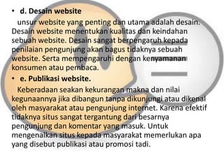 • d. Desain website
unsur website yang penting dan utama adalah desain.
Desain website menentukan kualitas dan keindahan
sebuah website. Desain sangat berpengaruh kepada
penilaian pengunjung akan bagus tidaknya sebuah
website. Serta mempengaruhi dengan kenyamanan
konsumen atau pembaca.
• e. Publikasi website.
Keberadaan seakan kekurangan makna dan nilai
kegunaannya jika dibangun tanpa dikunjungi atau dikenal
oleh masyarakat atau pengunjung internet. Karena efektif
tidaknya situs sangat tergantung dari besarnya
pengunjung dan komentar yang masuk. Untuk
mengenalkan situs kepada masyarakat memerlukan apa
yang disebut publikasi atau promosi tadi.

 