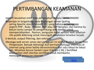 PERTIMBANGAN KEAMANAN
seperti kesalahan entri data pengecekan melalui bentu
Beberapa ini tergantung pada lingkungan server (paling
sering Apache atau Microsoft IIS ) yang bahasa scripting,
seperti PHP , Ruby , Phyton ,Perl atau ASP berjalan, dan karena itu
belum tentu sampai ke pengembang web sendiri untuk
mempertahankan . Namun, pengujian ketat aplikasi web sebelum
rilis publik didorong untuk mencegah eksploitasi tersebut terjadi.
k-bentuk, output filtering, dan enkripsi
Menjaga web server aman dari gangguan ini sering disebut Server Port
Pengerasan. Banyak teknologi ikut bermain menjaga informasi di
internet yang aman ketika ditransmisikan dari satu lokasi ke lokasi
lain. Misalnya Secure Socket Layer Enkripsi ( SSL ) Sertifikat
dikeluarkan oleh otoritas sertifikat untuk membantu
mencegah penipuan internet
BACK
BACK

 