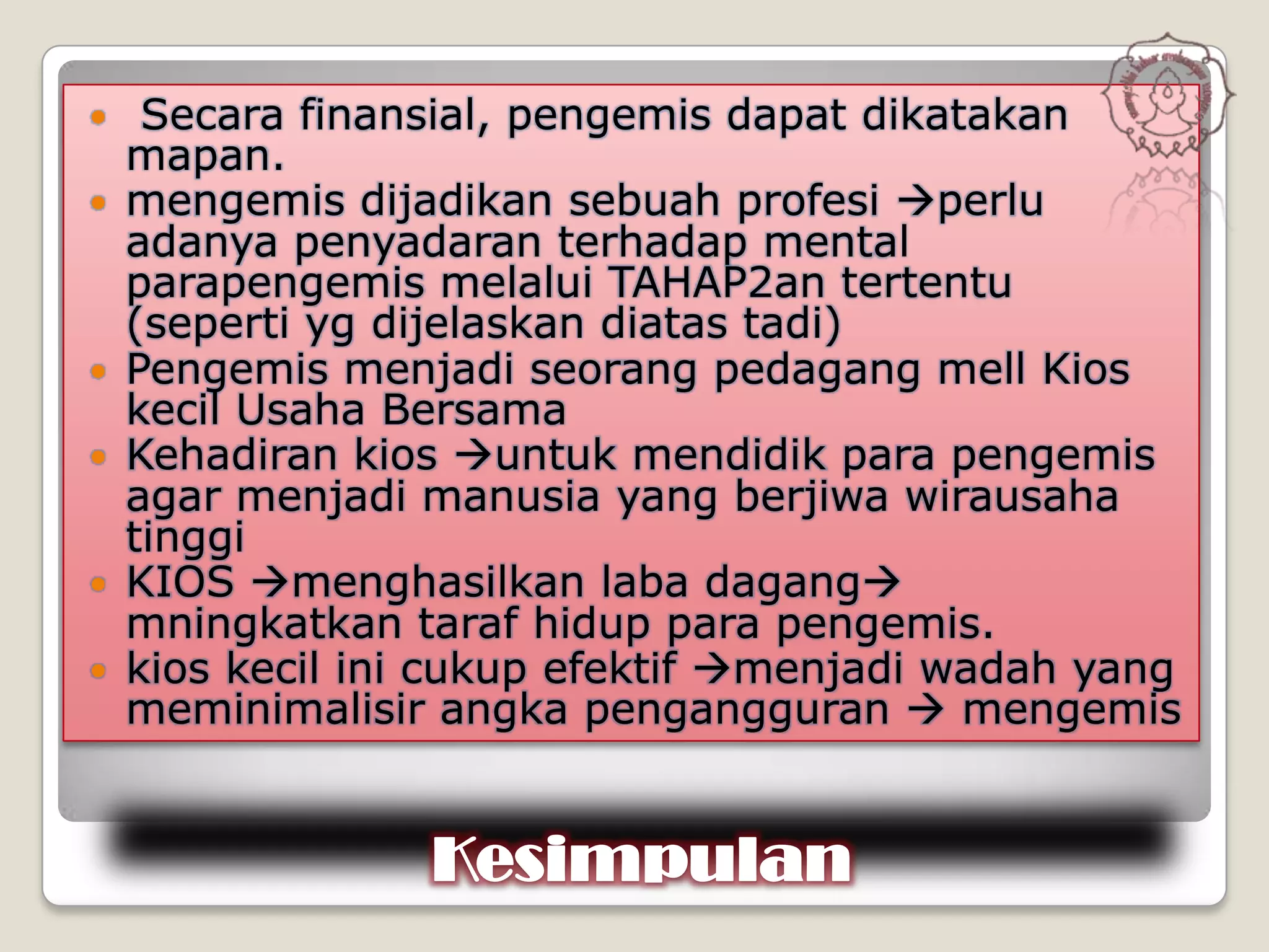     Secara finansial, pengemis dapat dikatakan
    mapan.
   mengemis dijadikan sebuah profesi perlu
    adanya penyadaran terhadap mental
    parapengemis melalui TAHAP2an tertentu
    (seperti yg dijelaskan diatas tadi)
   Pengemis menjadi seorang pedagang mell Kios
    kecil Usaha Bersama
   Kehadiran kios untuk mendidik para pengemis
    agar menjadi manusia yang berjiwa wirausaha
    tinggi
   KIOS menghasilkan laba dagang
    mningkatkan taraf hidup para pengemis.
   kios kecil ini cukup efektif menjadi wadah yang
    meminimalisir angka pengangguran  mengemis


                 Kesimpulan
 