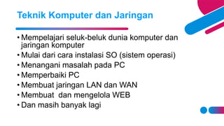 • Mempelajari seluk-beluk dunia komputer dan
jaringan komputer
• Mulai dari cara instalasi SO (sistem operasi)
• Menangani masalah pada PC
• Memperbaiki PC
• Membuat jaringan LAN dan WAN
• Membuat dan mengelola WEB
• Dan masih banyak lagi
Teknik Komputer dan Jaringan
 