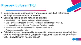  memiliki peluang lapangan kerja yang cukup luas, baik di lembaga-
lembaga pemerintah maupun swasta .
 Secara spesifik peluang kerja itu antara lain
 Teknisi Komputer, Teknisi Jaringan, Web Developer ,
 Biro Periklanan Modern, Industri penerbitan, Industri Media Massa ,
 Lembaga Komputer Umum, Setting dan Desainer mandiri,
 Industri seni, Industri pertelevisian, Industri audio visual,
 Programmer, dan lain-lain.
 Selain itu, lulusan juga memiliki kesempatan yang sama untuk melanjutkan
studi ke jenjang pendidikan yang lebih tinggi, baik Diploma maupun Strata
Satu (S 1
.naveler gnay nasuruj adap )
Prospek Lulusan TKJ
 