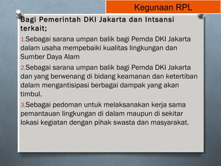 Kegunaan RPL
Bagi Pemerintah DKI Jakarta dan Intsansi
terkait;
1.Sebagai sarana umpan balik bagi Pemda DKI Jakarta
dalam usaha mempebaiki kualitas lingkungan dan
Sumber Daya Alam
2.Sebagai sarana umpan balik bagi Pemda DKI Jakarta
dan yang berwenang di bidang keamanan dan ketertiban
dalam mengantisipasi berbagai dampak yang akan
timbul.
3.Sebagai pedoman untuk melaksanakan kerja sama
pemantauan lingkungan di dalam maupun di sekitar
lokasi kegiatan dengan pihak swasta dan masyarakat.
 