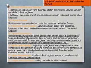 2. PENINGKATAN VOLUME SAMPAH
PADAT
A. Dampak Penting yang dipantau :
1. Komponen lingkungan yang dipantau adalah peningkatan volume sampah
padat dari lokasi kegiatan.
2.Indikator : tumpukan limbah konstruksi dan sampah pekerja di sekitar lokasi
kegiatan.
B. Sumber Dampak
Kegiatan pengoperasian kantor , hotel dan pertokoan Mahattan Square.
C. Parameter Yang Dipantau : volume sampah padat yang dihasilkan
kegiatan, kelancaran pengelolaan dan pembuangan sampah dari lokasi
kegiatan.
D. Tujuan Pemantauan
untuk mengetahui apakah sistim pengolahan limbah padat di dalam tapak
kegiatan telah berjakan dengan baik sehingga tidak terjadi penumpukkan,
serta memperoleh informasi mengenai pembangunan sarana dan prasarana
pengolahan dan pembuangan serta alirannya hingga ke TPST.
E. Metode Pemantauan : terjadinya peningkatan sampah padat dilakukan
dengan cara pengamatan langsung mengenai besarnya volume sampah dan
ceceran tanah yang diakibatkan kegiatan konstruksi. Data kemudian
dianalisis secara deskriptif.
F. Lokasi Pemantauan : di dalam lokasi kegitan, terutama pada bak – bak
samapah dan TPS yang tersedia.
G. Jangka waktu frekuensi : setiap hari selama tahap operasi.
 