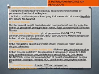 3. PENURUNAN KUALITAS AIR
PERMUKAAN
A. Dampak Penting yang dipantau :
1. Komponen lingkungan yang dipantau adalah penurunan kualitas air
permukaan di sekitar lokasi kegiatan.
2.Indikator : kualitas air permukaan yang tidak memenuhi baku mutu Kep.Gub
DKI Jakarta No.122/2005
B. Sumber Dampak
Sumber dampak negatif diakibatkan dari buangan limbah cair domestik dan
limbah oli genset dari pemgoperasian kantor, hotel, dan pertokoan Manhattan
Square.
C. Parameter Yang Dipantau : pH air permukaan, KMnO4, TDS, TSS,
amoniak, minyak lemak, detergen, BOD, dan COD serta Metode pengelolaan
limbah cair dan limbah oli genset.
D. Tujuan Pemantauan
Untuk mengetahui apakah paremeter effluent limbah cair masih sesuai
dengan baku mutu.
E. Metode Pemantauan dan Analisis data: dilakukan pengambilan sampel air
limbah di setiap outlet STP dan dianalisis di laboratorium sesuai SNI. Data
yang ada dibandingkan dengan baku mutu sesuai Per.Gub DKI Jakarta
No.122/2005. Untuk pemantauan limbah oli genset perlu dilakukan dengan
pengamatan lapangan, mangkaji MOU dan manifest pengangkutan limbah
B3.
F. Lokasi Pemantauan : di setiap STP dan ruang genset.
G. Jangka waktu frekuensi : setiap 3 bulan sekali selama tahap operasi.
 