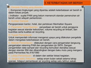 5. KETERBATASAN AIR BERSIH
A. Dampak Penting yang dipantau :
1. Komponen lingkungan yang dipantau adalah keterbatasan air bersih di
dalam lokasi proyek.
2.Indikator : suplai PAM yang belum memenuhi standar pemenuhan air
bersih untuk wilayah perkantoran.
B. Sumber Dampak
Pengoperasian kantor, hotel, dan pertokoan Manhattan Square
C. Parameter Yang Dipantau : penyediaan air bersih untuk pengguna
kegiatan sesuai standar kebutuhan, volume recycling air limbah, dan
kuantitas serta kualitas air recycling.
D. Tujuan Pemantauan
Untuk memperoleh informasi mengenai upaya yang dilakukan pengelola
dalam mengatasi keterbatasan air bersih.
E. Metode Pemantauan : dilakukan dengan cara pengamatan langsung,
pengamatan rekening PAM dan pengamatan ijin SIPA. Dengan
pengambilan data sampel aier recycling kemudian dianalisa sesuai
dengan standar SNI dan dibandingkan dengan baku mutu yang mengacu
pada Permenkes No.416/1990
F. Lokasi Pemantauan : di dalam dan sekitar lokasi kegiatan.
G. Jangka waktu frekuensi : setiap enam bulan sekali selama tahap
operasi. Adapun pemantauan air ecycling setiap satu tahhun sekali.
 