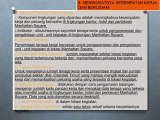 8. MENINGKATNYA KESEMPATAN KERJA
DAN BERUSAHA
A. Dampak Penting Yang Dipantau :
1. Komponen lingkungan yang dipantau adalah meningkatnya kesempatan
kerja dan peluang berusaha di lingkungan kantor, hotel dan pertokoan
Manhattan Square.
2.Indikator : dibutuhkannya sejumlah tenaga kerja untuk pengoperasian dan
pengelolaan unit - unit kegiatan di lingkungan Manhattan Square.
B. Sumber Dampak
Penerimaan tenaga kerja/ karyawan untuk pengoperasian dan pengelolaan
unit - unit kegiatan di lokasi Manhattan Square.
C. Parameter Yang Dipantau : jumlah masyarakat sekitar lokasi kegiatan
yang dapat tertampung bekerja dan memanfaatkan peluang berusaha yang
ada.
D. Tujuan Pemantauan
Untuk mengetahui jumlah tenaga kerja serta presentase tingkat dan jumlah
penduduk sekitar (Kel. Cilandak Timur) yang mampu mengisi kebuutuhan
kerja dan memanfaatkan peluang usaha yang tersedia di lokasi kegiatan.
E. Metode Pemantauan : dilakukan dengan cara pengamatan lapangan
mengenai jumlah kartu pencari kerja dan mengkaji data tenaga yang bekerja
atau memiliki usaha di lingkungan kantor, hotel dan pertokoan Manhattan
Square. Data yang ada dianalisis secara deskriptif.
F. Lokasi Pemantauan : di dalam lokasi kegiatan.
G. Jangka waktu frekuensi : setiap satu tahun sekali selama beoperasinya
kegiatan.
 