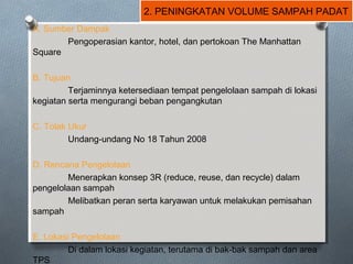 2. PENINGKATAN VOLUME SAMPAH PADAT
A. Sumber Dampak
Pengoperasian kantor, hotel, dan pertokoan The Manhattan
Square
B. Tujuan
Terjaminnya ketersediaan tempat pengelolaan sampah di lokasi
kegiatan serta mengurangi beban pengangkutan
C. Tolak Ukur
Undang-undang No 18 Tahun 2008
D. Rencana Pengelolaan
Menerapkan konsep 3R (reduce, reuse, dan recycle) dalam
pengelolaan sampah
Melibatkan peran serta karyawan untuk melakukan pemisahan
sampah
E. Lokasi Pengelolaan
Di dalam lokasi kegiatan, terutama di bak-bak sampah dan area
TPS
 