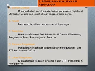 3. PENURUNAN KUALITAS AIR
PERMUKAAN
A. Sumber Dampak
Buangan limbah cair domestik dari pengoperasian kegiatan di
Manhattan Square dan limbah oli dari pengoperasian genset
B. Tujuan
Mencegah terjadinya pencemaran air lingkungan
C. Tolak Ukur
Peraturan Gubernur DKI Jakarta No 76 Tahun 2009 tentang
Pengelolaan Bahan Berbahaya dan Beracun
D. Rencana Pengelolaan
Pengolahan limbah cair gedung kantor menggunakan 1 unit
STP berkapasitas 200 m3
E. Lokasi Pengelolaan
Di dalam lokasi kegiatan terutama di unit STP, grease trap, &
ruang genset
 