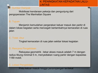 4. PENINGKATAN KEPADATAN LALU-
LINTAS
A. Sumber Dampak
Mobilisasi kendaraan pekerja dan pengunjung dari
pengoperasian The Manhattan Square
B. Tujuan
Menjamin kemudahan pergerakan keluar masuk dan parkir di
dalam lokasi kegiatan serta mencegah bertambahnya kemacetan di ruas
jalan
C. Tolak Ukur
Tingkat kemacetan di ruas jalan sekitar lokasi kegiatan
D. Rencana Pengelolaan
Rekayasa geometrik ; lebar akses masuk adalah 7 m dengan
radius tikung minimal 5 m, menyediakan ruang parkir dengan kapasitas
1189 mobil.
E. Lokasi Pengelolaan
Pintu keluar masuk hingga persimpangan terdekat
 