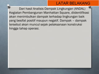 LATAR BELAKANG
Dari hasil Analisis Dampak Lingkungan (ANDAL)
Kegiatan Pembangunan Manhattan Square, diidentifikasi
akan menimbulkan dampak terhadap lingkungan baik
yang besifat positif maupun negatif. Dampak – dampak
tersebut akan muncul sejak pelaksanaan konstruksi
hingga tahap operasi.
 