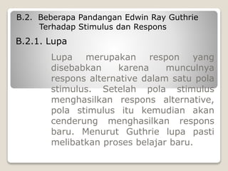 B.2. Beberapa Pandangan Edwin Ray Guthrie
Terhadap Stimulus dan Respons
Lupa merupakan respon yang
disebabkan karena munculnya
respons alternative dalam satu pola
stimulus. Setelah pola stimulus
menghasilkan respons alternative,
pola stimulus itu kemudian akan
cenderung menghasilkan respons
baru. Menurut Guthrie lupa pasti
melibatkan proses belajar baru.
B.2.1. Lupa
 
