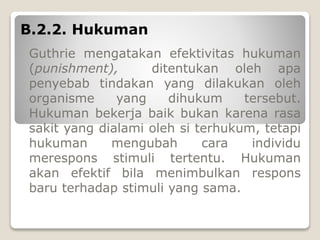 B.2.2. Hukuman
Guthrie mengatakan efektivitas hukuman
(punishment), ditentukan oleh apa
penyebab tindakan yang dilakukan oleh
organisme yang dihukum tersebut.
Hukuman bekerja baik bukan karena rasa
sakit yang dialami oleh si terhukum, tetapi
hukuman mengubah cara individu
merespons stimuli tertentu. Hukuman
akan efektif bila menimbulkan respons
baru terhadap stimuli yang sama.
 