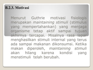 B.2.3. Motivasi
Menurut Guthrie motivasi fisiologis
merupakan maintaining stimuli (stimulus
yang mempertahankan) yang menjaga
organisme tetap aktif sampai tujuan
akhirnya tercapai. Misalnya rasa lapar
menghasilkan stimuli internal yang terus
ada sampai makanan dikonsumsi. Ketika
makan diperoleh, maintaining stimuli
akan hilang karena kondisi yang
menstimuli telah berubah.
 