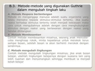 B.3. Metode-metode yang digunakan Guthrie
dalam mengubah tingkah laku
A. Metode Respons bertentangan
Metode ini menganggap manusia adalah suatu organisme yang
selalu mereaksi kepada stimulus-stimulus tertentu. Jika suatu
reaksi terhadap stimulus tertentu telah menjadi kebiasaan maka
cara untuk mengubahnya adalah dengan cara menghubungkan
stimulus dengan reaksi yang berlawanan dengan reaksi yang
hendak dihilangkan
B. Metode Membosankan
Contoh metode membosankan misalnya, seorang anak mencoba-
coba menghisap rokok, minta kepadanya untuk merokok terus
sampai bosan, setelah bosan ia akan berhenti merokok dengan
sendirinya.
C. Metode mengubah lingkungan
Contoh metode mengubah lingkungan misalnya, jika anak bosan
belajar, ubahlah lingkungan belajarnya dengan suasana lain yang
lebih nyaman dan menyenangkan sehingga membuat ia menjadi
betah belajar
 