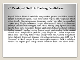 C. Pendapat Guthrie Tentang Pendidikan
Seperti halnya Thorndike,Guthrie menyarankan proses pendidikan dimulai
dengan menyatakan tujuan , yakni menyatakan respons apa yang harus dibuat
untuk stimuli. Dia menyarankan lingkungan belajar yang akan memunculkan
respons yang diinginkan bersama dengan adanya stimuli yang akan diletakkan
padanya. Jadi motivasi dianggap tidak terlalu penting yang diperlukan adalah
peserta didik harus merespons dengan tepat dalam kehadiran stimuli tertentu.
Latihan (praktek) adalah penting karena dapat menimbulkan lebih banyak
stimuli untuk menghasilkan perilaku yang diinginkan . Setiap pengalaman
adalah unik , seseorang harus belajar ulang berkali-kali. Guthrie mengatakan
bahwa belajar 2 ditambah 2 di papan tulis untuk menjamin peserta didik bisa 2
ditambah 2 ketika di bangku. Karena memungkinkan peserta didik akan belajar
meletakkan respons pada setiap stimuli (didalam kelas atau diluar kelas).
 