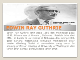 EDWIN RAY GUTHRIE
Edwin Ray Guthrie lahir pada 1886 dan meninggal pada
1959. Dibesarkan di Lincoln , Nebraska. Setelah lulus dari
SMA , ia kuliah di Universitas of Nebraska dan memperoleh
gelar sarjana matematika kemudian memperoleh gelar
master dibidang filsafat di universiatas yang sama. Ia
seorang professor psikologi di University of Washington dari
tahun 1914 sampai pensiun pada tahun 1956.
 