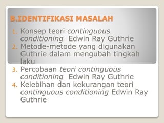 B.IDENTIFIKASI MASALAH
1. Konsep teori continguous
conditioning Edwin Ray Guthrie
2. Metode-metode yang digunakan
Guthrie dalam mengubah tingkah
laku
3. Percobaan teori continguous
conditioning Edwin Ray Guthrie
4. Kelebihan dan kekurangan teori
continguous conditioning Edwin Ray
Guthrie
 